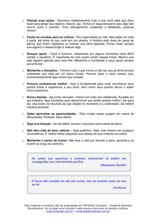 Planeje suas ações - Descreva realisticamente tudo o que você sabe que deve
 fazer para atingir seu objetivo. Depois, aja. Tenha um segundo plano caso algo não
 ocorra como o previsto. “Com planejamento cuidadoso e detalhado, pode-se
 vencer”.

 Feche os ouvidos para os críticos - Por ingenuidade ou não, eles estão em toda
 à parte, até entre os que você tem por aliados. A história está cheia de casos de
 gênios que foram rejeitados ou tiveram sua obra rejeitada. Pense nisso sempre
 que alguém o desencorajar a realizar algo.

 Busque apoio - Você é humano, certamente em alguns momentos será difícil
 manter o equilíbrio. É importante ter com quem contar nessas horas. Mesmo que
 seja alguém apenas para ouvir-lhe. Mantenha a humildade e peça ajuda sempre
 que precisar.

 Mantenha a disciplina - Termine tudo o que iniciou a não ser que já tenha provas
 suficientes que está em um barco furado. Procure fazer o certo mesmo que,
 momentaneamente seja contra sua vontade.

 Procure conhecer-se melhor - Isso é fundamental para você reconhecer seus
 pontos fortes e explorá-los a seu favor, bem como seus pontos fracos e saber
 como superá-los.

 Nunca desista - Aja como vencedor, mesmo em meio aos obstáculos. Acredite em
 seu trabalho; faça correções para desenvolver sua tarefa sempre melhor, dia após
 dia. Use todos os recursos de que dispõe no momento e a criatividade, da melhor
 maneira possível.

 Saiba aproveitar as oportunidades - Elas muitas vezes surgem em meios às
 dificuldades. Portanto, fique atento.

 Siga sua intuição - Se ela falhar, encare o equívoco como parte do plano.

 Não abra mão de seus valores – Seja autêntico. Seja você mesmo em qualquer
 circunstância. É melhor falhar seguindo sua cabeça do que imitando os outros.

 Mantenha o senso de humor. Não leve a vida por demais a sério, aprenda a se
 divertir ao longo do caminho.




     As coisas que queremos e parecem impossíveis só podem ser
     conseguidas com uma teimosia pacífica.
                                               (Mahatama Gandhi)




     A honra não consiste em não cair nunca, mas em levantar cada vez que
     se cai.
                                                                (Confúcio)




Este material e conteúdo são de propriedade da TVM Brasil Company – People & Business
  Development. Ao divulgar e/ou transferir este arquivo mencione os devidos créditos.
                  www.tvmbrasil.com.br – tvmbrasil@tvmbrasil.com.br
 