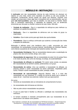 MÓDULO III - MOTIVAÇÃO
A motivação vem das necessidades internas de cada indivíduo em alcançar um
objetivo ou uma meta, tendo como resultado um prêmio ou até uma punição. É
necessário, fundamental, termos paixão por aquilo que fazemos. Suportar uma
missão, ser empurrado a fazer algo não é compatível com os automotivados, que em
geral são bem-sucedidos, quer seja no trabalho, na vida social ou familiar. Neste
caso é necessário desenvolver a habilidade de trabalhar com as tendências
emocionais que vão guiar ou facilitar o alcance de suas metas. São elas:

   Vontade de realização - Que é a capacidade de esforçar-se para melhorar ou
   satisfazer um padrão de excelência.

   Dedicação - Que é a capacidade de alinhar-se com as metas do grupo ou
   organização.

   Iniciativa - Que é estar pronto para agir diante das oportunidades.

   Persistência - Que é o esforço continuado que sustenta a consecução das metas
   a despeito de obstáculos.

Motivação é definida como uma tendência para a ação, provocada por uma
necessidade. As necessidades humanas básicas, identificadas por Abraham Maslow,
como fatores causadores de motivação são bastante aceitas. São elas:

   Necessidades fisiológicas: São as necessidades básicas para a sustentação da
   própria vida, tais como comida, abrigo, sono, sexo.

   Necessidades de segurança: São as necessidades de estar livre do perigo físico
   e do medo da perda, tais como do emprego, do abrigo, da sustentabilidade.

   Necessidades de afiliação ou aceitação: Por serem seres sociais, as pessoas
   têm necessidade de se sentirem aceitas, pertencentes a um grupo.

   Necessidades de estima: Uma vez satisfeita a necessidade de afiliação, as
   pessoas passam a sentir necessidade de serem estimadas, respeitadas pelos
   outros. Passam a sentir necessidade de poder, prestígio, status.

   Necessidade de auto-realização: Segundo Maslow, esta é a mais alta
   necessidade em sua hierarquia. É o desejo de tornar-se aquilo que a pessoa é
   capaz de ser - maximizar seu potencial, realizar tudo que seja possível.

Em suma:
  Somente as necessidades são os motivadores do comportamento humano.

   As necessidades são intrínsecas ao indivíduo.

   Não se pode colocar necessidades nas pessoas.

   O que se pode fazer é facilitar ou dificultar a satisfação das necessidades dos
   indivíduos.

   O homem saudável é motivado principalmente pela sua necessidade de se
   desenvolver e se realizar como pessoa.

 Este material e conteúdo são de propriedade da TVM Brasil Company – People & Business
   Development. Ao divulgar e/ou transferir este arquivo mencione os devidos créditos.
                   www.tvmbrasil.com.br – tvmbrasil@tvmbrasil.com.br
 