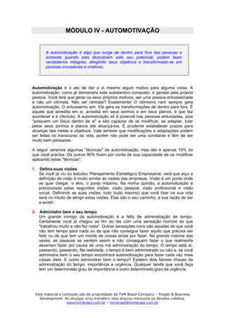 MÓDULO IV - AUTOMOTIVAÇÃO


       A automotivação é algo que surge de dentro para fora das pessoas e
       somente quando elas descobrem este seu potencial, podem fazer
       verdadeiros milagres, atingindo seus objetivos e transformado-se em
       pessoas inovadoras e criativas.




Automotivação é o ato de dar a si mesmo algum motivo para alguma coisa. A
automotivação, como já demonstra este substantivo composto, é gerada pela própria
pessoa. Você terá que gerar os seus próprios motivos, ser uma pessoa entusiasmada
e não um otimista. Não ser otimista? Exatamente! O otimismo nem sempre gera
automotivação. O entusiasmo sim. Ele gera as transformações de dentro para fora. É
aquele que acredita em si, acredita em seus sonhos e em seus planos, é que faz
acontecer e é vitorioso. A automotivação só é possível nas pessoas entusiastas, pois
"possuem um Deus dentro de si" e são capazes de se modificar, se adaptar, lutar
pelos seus sonhos e planos até alcançá-los. É prudente estabelecer prazos para
alcançar tais metas e objetivos. Vale lembrar que modificações e adaptações podem
ser feitas no transcurso da vida, porém não pode ser uma constante e têm de ser
muito bem pensadas.

A seguir veremos algumas "técnicas" de automotivação, mas isto é apenas 10% do
que você precisa. Os outros 90% ficam por conta de sua capacidade de se modificar
aplicando estas "técnicas".

1. Defina suas visões
   Se você já viu ou estudou Planejamento Estratégico Empresarial, verá que aqui a
   definição de visão é muito similar às visões das empresas. Visão é um ponto onde
   se quer chegar, o alvo, o ponto máximo. Na minha opinião, a automotivação é
   preconizada pelas seguintes visões: visão pessoal, visão profissional e visão
   social. Definindo as suas visões, tudo (tudo mesmo) que você fizer na sua vida
   será no intuito de atingir estas visões. Elas são o seu caminho, a sua razão de ser
   e existir.

2. Administre bem o seu tempo.
   Um grande inimigo da automotivação é a falta de administração de tempo.
   Certamente você já chegou ao fim do dia com uma sensação horrível de que
   "trabalhou muito e não fez nada". Outras sensações ruins são aquelas de que você
   não tem tempo para nada ou de que não consegue fazer aquilo que precisa ser
   feito ou de que tem um monte de coisas ainda por fazer. Na grande maioria das
   vezes, as pessoas se sentem assim e não conseguem fazer o que realmente
   deveriam fazer por causa de uma má administração do tempo. O tempo está aí,
   passando, passando. Na realidade, o tempo é bem administrado ou não e, se você
   administra bem o seu tempo encontrará automotivação para fazer cada vez mais
   coisas úteis. E como administrar bem o tempo? Existem dois fatores chaves da
   administração do tempo: importância e urgência. Qualquer tarefa que você faça
   tem um determinado grau de importância e outro determinado grau de urgência.




 Este material e conteúdo são de propriedade da TVM Brasil Company – People & Business
   Development. Ao divulgar e/ou transferir este arquivo mencione os devidos créditos.
                   www.tvmbrasil.com.br – tvmbrasil@tvmbrasil.com.br
 
