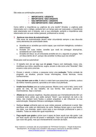 São estas as combinações possíveis:

                      IMPORTANTE / URGENTE
                      IMPORTANTE / NÃO URGENTE
                      NÃO IMPORTANTE / URGENTE
                      NÃO IMPORTANTE / NÃO URGENTE

Como definir a importância ou urgência de uma tarefa? Simples: a urgência está
relacionada com o relógio, portanto tem um tempo para ser executada; a importância
está relacionada com a bússola, com a sua orientação, portanto a importância está
relacionada com as suas visões (pessoal, profissional ou social).

3. Apoie-se nos eixos de automotivação
   Três eixos de automotivação devem estar circundando sempre o seu dia-a-dia
   como elementos de continuidade desta.

   a. Acredite em si: acredite que você é capaz, que você tem inteligência, vontade e
      determinação.
   b. Acredite em suas visões: acredite que você irá conseguir alcançá-las,
      acreditando em você mesmo.
   c. Acredite em Deus: se um entusiasta acredita em si e, segundo os gregos, "tem
      um Deus dentro de si", porque não acreditar no Deus que nos orienta?

Dicas para você se automotivar:

   O trabalho tem de ser algo que dê prazer. Faça-o com dedicação, inove, crie,
   modifique sua rotina, exponha-se, sugira, encare a vida como uma "diversão". Não
   encare a vida como uma luta.

   Encare o estudo, a leitura, a pesquisa como uma evolução. Tenha vontade de
   progredir, se atualize, procure novas informações, novas técnicas, novos
   conhecimentos.

   Esteja de bem com a vida. A vida é o maior bem que possuímos, portanto, curta-a
   da melhor maneira possível, aproveite-a em toda a sua plenitude.

   Irradie bons fluidos para as outras pessoas. Mostre como você é feliz, como você
   gosta da vida, de seu trabalho, de sua família, fale coisas positivas e
   incentivadoras. Seja o exemplo.

   Afaste-se de pessoas negativas. Aquelas pessoas que irremediavelmente têm um
   constante baixo astral, que estão sempre "down”, que reclamam de tudo e de
   todos, não irradiam bons fluidos e podem prejudicar e até influenciar na sua
   automotivação. Despreze fofocas e estratégias maldosas.

   Dedique tempo suficiente para as suas visões pessoal, profissional e social. Não
   sacrifique uma visão em detrimento da outra. Dedique tempo para a sua família,
   seu lazer, sua diversão, assim como para a sua evolução profissional e para o
   trabalho. Todas as visões têm igual importância.

   Faça aquilo que gosta e prove que é capaz de fazer aquilo que não gosta. Lute
   por fazer aquilo que lhe dá prazer e realização. Faça com igual dedicação aquilo
   que você não gosta, mas que inevitavelmente você tem de fazer.



 Este material e conteúdo são de propriedade da TVM Brasil Company – People & Business
   Development. Ao divulgar e/ou transferir este arquivo mencione os devidos créditos.
                   www.tvmbrasil.com.br – tvmbrasil@tvmbrasil.com.br
 