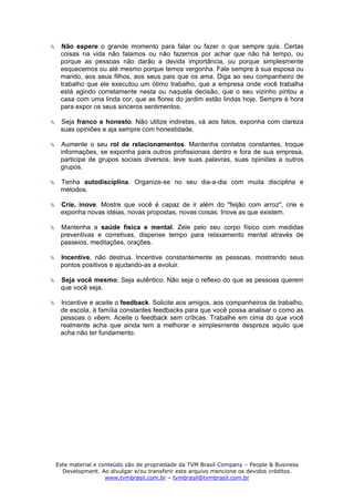 Não espere o grande momento para falar ou fazer o que sempre quis. Certas
 coisas na vida não falamos ou não fazemos por achar que não há tempo, ou
 porque as pessoas não darão a devida importância, ou porque simplesmente
 esquecemos ou até mesmo porque temos vergonha. Fale sempre à sua esposa ou
 marido, aos seus filhos, aos seus pais que os ama. Diga ao seu companheiro de
 trabalho que ele executou um ótimo trabalho, que a empresa onde você trabalha
 está agindo corretamente nesta ou naquela decisão, que o seu vizinho pintou a
 casa com uma linda cor, que as flores do jardim estão lindas hoje. Sempre é hora
 para expor os seus sinceros sentimentos.

 Seja franco e honesto. Não utilize indiretas, vá aos fatos, exponha com clareza
 suas opiniões e aja sempre com honestidade.

 Aumente o seu rol de relacionamentos. Mantenha contatos constantes, troque
 informações, se exponha para outros profissionais dentro e fora de sua empresa,
 participe de grupos sociais diversos, leve suas palavras, suas opiniões a outros
 grupos.

 Tenha autodisciplina. Organize-se no seu dia-a-dia com muita disciplina e
 métodos.

 Crie, inove. Mostre que você é capaz de ir além do "feijão com arroz", crie e
 exponha novas idéias, novas propostas, novas coisas. Inove as que existem.

 Mantenha a saúde física e mental. Zele pelo seu corpo físico com medidas
 preventivas e corretivas, dispense tempo para relaxamento mental através de
 passeios, meditações, orações.

 Incentive, não destrua. Incentive constantemente as pessoas, mostrando seus
 pontos positivos e ajudando-as a evoluir.

 Seja você mesmo. Seja autêntico. Não seja o reflexo do que as pessoas querem
 que você seja.

 Incentive e aceite o feedback. Solicite aos amigos, aos companheiros de trabalho,
 de escola, à família constantes feedbacks para que você possa analisar o como as
 pessoas o vêem. Aceite o feedback sem críticas. Trabalhe em cima do que você
 realmente acha que ainda tem a melhorar e simplesmente despreze aquilo que
 acha não ter fundamento.




Este material e conteúdo são de propriedade da TVM Brasil Company – People & Business
  Development. Ao divulgar e/ou transferir este arquivo mencione os devidos créditos.
                  www.tvmbrasil.com.br – tvmbrasil@tvmbrasil.com.br
 