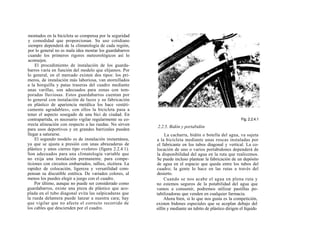 montados en la bicicleta se compensa por la seguridad
y comodidad que proporcionan. Su uso cotidiano
siempre dependerá de la climatología de cada región,
por lo general no es mala idea montar los guardabarros
cuando los primeros rigores meteorológicos así lo
aconsejen.
    El procedimiento de instalación de los guarda-
barros varía en función del modelo que elijamos. Por
lo general, en el mercado existen dos tipos: los pri-
meros, de instalación más laboriosa, van atornillados
a la horquilla y patas traseras del cuadro mediante
unas varillas, son adecuados para zonas con tem-
poradas lluviosas. Estos guardabarros cuentan por
lo general con instalación de luces y su fabricación
en plástico de apariencia metálica los hace «estéti-
camente agradables», con ellos la bicicleta pasa a
tener el aspecto sosegado de una bici de ciudad. En
contrapartida, es necesario vigilar regularmente su co-                                                    Fig. 2.2.4.1
rrecta alineación con respecto a las ruedas. No sirven
                                                           2.2.5. Bidón y portabidón
para usos deportivos y en grandes barrizales pueden
llegar a saturarse.                                             La cacharra, bidón o botella del agua, va sujeta
    El segundo modelo es de instalación instantánea,       a la bicicleta mediante unas roscas instaladas por
ya que se ajusta a presión con unas abrazaderas de         el fabricante en los tubos diagonal y vertical. La co-
plástico y unos cierres tipo «velero» (figura 2.2.4.1).    locación de uno o varios portabidones dependerá de
Son adecuados para una climatología variable que           la disponibilidad del agua en la ruta que realicemos.
no exija una instalación permanente, para compe-           Se puede incluso plantear la fabricación de un depósito
ticiones con circuitos embarrados, rallies, etcétera. La   de agua en el espacio que queda entre los tubos del
rapidez de colocación, ligereza y versatilidad com-        cuadro; la gente lo hace en las rutas a través del
pensan su discutible estética. De variados colores, al     desierto.
menos los puedes elegir a juego con el cuadro.                  Cuando se nos acabe el agua en plena ruta y
    Por último, aunque no puede ser considerado como       no estemos seguros de la potabilidad del agua que
guardabarros, existe una pieza de plástico que aco-        vamos a consumir, podremos utilizar pastillas po-
plada en el tubo diagonal evita las salpicaduras que       tabilizadoras que venden en cualquier farmacia.
la rueda delantera puede lanzar a nuestra cara; hay             Ahora bien, si lo que nos gusta es la competición,
que vigilar que no afecte el correcto recorrido de         existen bidones especiales que se acoplan debajo del
los cables que descienden por el cuadro.                   sillín y mediante un tubito de plástico dirigen el líquido
 