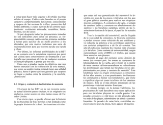 que antes del uso generalizado del automóvil la bi-
a tomar para hacer más seguras y divertidas nuestras      cicleta era uno de los pocos vehículos con los que
salidas al campo. Cuáles están basadas en el propio       el gran público contaba para realizar sus desplaza-
carácter y comportamiento del ciclista: conocimiento      mientos cotidianos. A comienzos de siglo, el estado
y respeto de las normas de tráfico, protección del        de caminos, calles y carreteras era absolutamente de-
medio ambiente; y cuáles derivan de un correcto equi-     sastroso y las bicicletas cumplían, dentro de las li-
pamiento: vestimenta adecuada, recambios, herra-          mitaciones técnicas de la época, el papel de las actuales
mientas, uso del casco.
                                                          BTT.
    Si por desgracia todas las precauciones tomadas
                                                              Tras la irrupción del automóvil, con la llegada
no son suficientes para evitar un percance, es im-
                                                         de la «sociedad de consumo», la bicicleta comienza
prescindible conocer cuáles son las primeras medidas
                                                         a perder terreno como vehículo de uso cotidiano y
a tomar para auxiliar de un modo positivo a los
                                                         ve reducida su práctica a las actividades deportivas
afectados, por este motivo incluimos una serie de
                                                         con carácter competitivo o de fin de semana. Tan
recomendaciones para que nuestra ayuda sea rápida
                                                         sólo el ciclo-cross mantiene los vínculos entre el campo
y eficaz.
                                                         y la bicicleta. Como variante de esta modalidad, surgen
    Por último, las infinitas posibilidades de la BTT
                                                         especialidades como el BMX o el trialsin, que causan
en su contacto con la naturaleza requieren por parte
                                                         furor entre los más jóvenes.
del ciclista unos conocimientos de orientación y car-
                                                             Paralelo al auge del ciclismo como deporte de
tografía que garanticen el éxito de cualquier aventura
                                                         masas (en nuestro país, las masas se componen de
ciclista por pequeña o grande que ésta sea.
                                                         telespectadores de la vuelta, giro o tour) en la mente
    Éstos son a grandes rasgos los objetivos que nos
                                                         de unos cuantos ciclistas-montañeros se vislumbraron
hemos marcado con la elaboración de este manual,
                                                         las posibilidades que tenían las bicicletas en los des-
que como su nombre indica pretende tener una utilidad
                                                         plazamientos por pistas y caminos de montaña". Esta
práctica, hasta el punto que nos gustaría que ocupase
                                                         tendencia tiene su origen cronológico a comienzos
un lugar a medias entre la estantería y la mochila.
                                                         de los años setenta, y a sus practicantes, los franceses
¡Buena ruta!
                                                         les comenzaron a llamar «cyclomuletiers», que viene
                                                         a significar algo así como «ciclistas de los caminos
                                                         de muías». Este es el más directo antepasado de las
1.2. Origen y evolución de las bicicletas de montaña
                                                         posteriores «velo tout terrain» francesas.
    El origen de las BTT no es tan reciente como             Al mismo tiempo, en la dorada California, los
su actual eclosión parece indicar, ni es originario en   practicantes del surf descubren una nueva aplicación
exclusiva, como ocurre en otras tantas cosas, de Es-     para sus bicicletas playeras de «rueda gorda». Las
tados Unidos.                                            pesadas «cruisiers» o «fat tires» se irán alejando cada
    Con cierto rigor, se puede afirmar que la historia   vez más de las playas, adentrándose en pistas y caminos
de las bicicletas de todo terreno es tan dilatada como   forestales. La pesadez de estas bicis, concebidas ex-
la propia historia de la bici. No conviene olvidar       clusivamente para la playa, hizo aguzar el ingenio
 