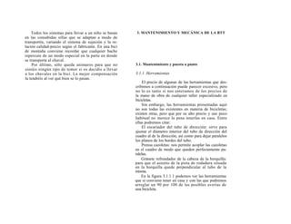 Todos los sistemas para llevar a un niño se basan    3. MANTENIMIENTO Y MECÁNICA DE LA BTT
en las consabidas sillas que se adaptan a modo de
transportín, variando el sistema de sujeción y la re-
lación calidad-precio según el fabricante. En una bici
de montaña conviene recordar que cualquier bache
repercute de un modo especial en la parte en donde
se transporta al chaval.
    Por último, sólo queda animaros para que no          3.1. Mantenimiento y puesta a punto
sintáis ningún tipo de temor si os decidís a llevar
a los chavales en la bici. La mejor compensación         3.1.1. Herramientas
la tendréis al ver qué bien se lo pasan.
                                                             El precio de algunas de las herramientas que des-
                                                         cribimos a continuación puede parecer excesivo, pero
                                                         no lo es tanto si nos enteramos de los precios de
                                                         la mano de obra de cualquier taller especializado en
                                                         bicicletas.
                                                             Sin embargo, las herramientas presentadas aquí
                                                         no son todas las existentes en materia de bicicletas;
                                                         existen otras, pero que por su alto precio y uso poco
                                                         habitual no merece la pena tenerlas en casa. Entre
                                                         ellas podremos citar:
                                                             El escariador del tubo de dirección: sirve para
                                                         ajustar el diámetro interior del tubo de dirección del
                                                         cuadro al de la dirección, así como para dejar paralelos
                                                         los planos de los bordes del tubo.
                                                             Prensa cazoletas: nos permite acoplar las cazoletas
                                                         en el cuadro de modo que queden perfectamente pa-
                                                         ralelas.
                                                             Gránete refrendador de la cabeza de la horquilla:
                                                         para que el asiento de la pista de rodadura situada
                                                         en la horquilla quede perpendicular al tubo de la
                                                         misma.
                                                             En la figura 3.1.1.1 podemos ver las herramientas
                                                         que si conviene tener en casa y con las que podremos
                                                         arreglar un 90 por 100 de las posibles averías de
                                                         una bicicleta.
 