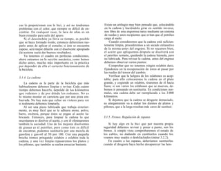 cas lo proporcionan con la bici, y así no tendremos        Existe un artilugio muy bien pensado que, colocándolo
problemas con el color, que siempre es difícil de en-      en la cadena y haciéndola girar en sentido inverso,
contrar. En cualquier caso, la laca de uñas es un          nos libra de esta engorrosa tarea mediante un sistema
buen remedio para salir del apuro.                         de ruedas y unos recipientes que evitan que el petróleo
    Si el desconchón ya lleva su tiempo, es posible        caiga al suelo.
que se haya formado óxido; entonces deberemos ras-             Cuando consideremos que la cadena está suficien-
parlo antes de aplicar el esmalte; si éste se encuentra    temente limpia, procederemos a un secado exhaustivo
espeso, será mejor diluirlo con el disolvente apropiado    de la misma antes del engrase. Si no secamos bien,
(la acetona suele dar buenos resultados).                  el aceite que apliquemos después se disolverá con
    Ya tenemos el cuadro en perfectas condiciones,         el petróleo restante, quedando la cadena húmeda, pero
ahora entramos en la sección mecánica, como hemos          no lubricada. Para revisar la cadena, antes del engrase
dicho antes, mucho más importante en la práctica           debemos observar varios puntos:
por depender de ella el correcto funcionamiento de             Comprobar que no tenemos ningún eslabón duro,
la bicicleta.                                              fijándonos en la recuperación de éstos al pasar por
                                                           las ruedas del tensor del cambio.
                                                               Verificar que la holgura de los eslabones es acep-
3.1.4. La cadena
                                                           table; para ello colocaremos la cadena en el plato
    La cadena es la parte de la bicicleta que más          grande, y cogiendo un eslabón, tiraremos de él hacia
habitualmente debemos limpiar y revisar. Cada cuánto       fuera; si son varios los eslabones que se mueven, de-
tiempo debemos hacerlo, depende de los kilómetros          bemos ir pensando en sustituirla. En condiciones nor-
que rodemos y de por dónde los rodemos. No es              males, una cadena debe ser reemplazada a los 2.000
lo mismo montar en carretera que por una pista em-         kilómetros.
barrada. No hay más que echar un vistazo para ver              Si dejamos que la cadena se desgaste demasiado,
si realmente debemos limpiarla.                            su alargamiento va a dañar los dientes de platos y
    Al ser una pieza lubricada que trabaja exterior-       piñones, que a la larga resultan más caros de sustituir.
mente, es muy fácil que se le adhiera arena, polvo,
barro, etcétera, porque éstos se pegan al aceite lu-
bricante. Entonces, para limpiar la cadena lo que          3.1.5. Frenos. Regulación de zapatas
necesitamos es disolver el aceite, y con él eliminaremos
también la suciedad. Uno de los mejores disolventes            Si hay algo en la bici que por nuestra propia
de grasas es el petróleo, pero como éste es difícil        seguridad debemos revisar y poner a punto, son los
de encontrar, podemos sustituirlo por una mezcla de        frenos. A simple vista comprobaremos el estado de
gasolina y gas-oil al 50 por 100. Con una pequeña          los cables, no dudando en cambiarlos cuando los
brocha iremos pringando eslabón a eslabón toda la          veamos muy usados o deshilachados (mirar 3.2.2).
cadena, y una vez limpia repasaremos los platos y              En cuanto a las zapatas, deberíamos sustituirlas
los piñones, que también se suelen ensuciar bastante.      cuando el desgaste haya hecho desaparecer las hen-
 