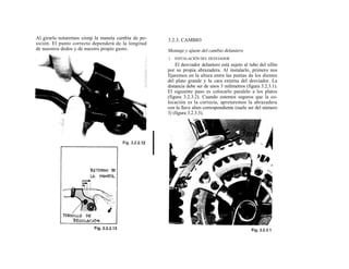 Al girarlo notaremos cómp la maneta cambia de po-    3.2.3. CAMBIO
sición. El punto correcto dependerá de la longitud
de nuestros dedos y de nuestro propio gusto.         Montaje y ajuste del cambio delantero
                                                     1. INSTALACIÓN DEL DESVIADOR
                                                         El desviador delantero está sujeto al tubo del sillín
                                                     por su propia abrazadera. Al instalarlo, primero nos
                                                     fijaremos en la altura entre las puntas de los dientes
                                                     del plato grande y la cara externa del desviador. La
                                                     distancia debe ser de unos 3 milímetros (figura 3.2.3.1).
                                                     El siguiente paso es colocarlo paralelo a los platos
                                                     (figura 3.2.3.2). Cuando estemos seguros que la co-
                                                     locación es la correcta, apretaremos la abrazadera
                                                     con la llave alien correspondiente (suele ser del número
                                                     5) (figura 3.2.3.3).
 