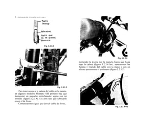 2. I NSTALACIÓN   Y AJUSTE D E L CABLE




                                                            metiendo la punta por la maneta hasta que haga
                                                            tope la cabeza (figura 3.2.3.4 bis), montaremos las
                                                            fundas y tirando del cable con la mano o con un
                                                            alicate apretaremos el prisionero (figura 3.2.3.5).




    Para tener acceso a la cabeza del cable en la maneta,
en algunos modelos Shimano STI primero hay que
desmontar un pequeño embellecedor sujeto con un
tornillo (figura 3.2.3.4). El cable hay que lubricarlo
como el de freno.
    Comenzaremos igual que con el cable de freno,
 