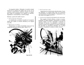 Un pequeño detalle. Aflojando el tornillo situado   3. I NSTALACIÓN DEL CABLE
encima de la maneta de cambio que la une con el
                                                            Seguiremos las instrucciones descritas para el cam-
conjunto cambio-freno, podemos regular el ángulo
                                                        bio delantero. La maneta debe estar en la posición
que toman los pulsadores con respecto al manillar,
                                                        correspondiente al piñón pequeño. Tensaremos el ca-
alejándoles o acercándoles a nuestro pulgar.
                                                        ble como en la (figura 3.2.3.11.)
Montaje y ajuste del cambio trasero
                                                        4. AJUSTE DE LOS LÍMITES DE MOVIMIENTO DEL DESVIADOR
1. I NSTALACIÓN DEL DESVIADOR
                                                           Para regular el límite inferior, es decir, el corres-
    La instalación se efectúa roscando en la puntera    pondiente al piñón pequeño, utilizaremos el tornillo
trasera del cuadro el tornillo indicado en la (figura   superior (figura 3.2.3.12). Apretando a derechas el
3.2.3.10).                                              desviador se moverá a la izquierda y viceversa. La
2. M ONTAJE   DE LA CADENA                              posición correcta será aquella en la cual las ruedecillas
   Montaremos la cadena haciéndola pasar por las        del desviador se encuentren alineadas con el piñón
ruedecillas dentadas del desviador. Mirar 3.2.3.        pequeño. Al pedalear la cadena no debe «rascar».
 