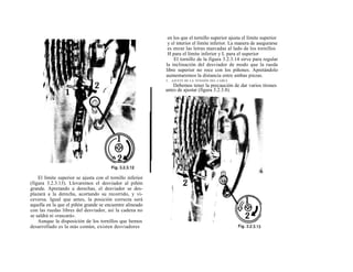 en los que el tornillo superior ajusta el límite superior
                                                             y el interior el límite inferior. La manera de asegurarse
                                                             es mirar las letras marcadas al lado de los tornillos
                                                             H para el límite inferior y L para el superior
                                                                El tornillo de la figura 3.2.3.14 sirve para regular
                                                            la inclinación del desviador de modo que la rueda
                                                            libre superior no roce con los piñones. Apretándolo
                                                            aumentaremos la distancia entre ambas piezas.
                                                            5.   AJUSTE DE LA TENSIÓN DEL CABLE
                                                                Debemos tener la precaución de dar varios tirones
                                                            antes de ajustar (figura 3.2.3.8).




    El límite superior se ajusta con el tornillo inferior
(figura 3.2.3.13). Llevaremos el desviador al piñón
grande. Apretando a derechas, el desviador se des-
plazará a la derecha, acortando su recorrido, y vi-
ceversa. Igual que antes, la posición correcta será
aquella en la que el piñón grande se encuentre alineado
con las ruedas libres del desviador, así la cadena no
se saldrá ni «rascará».
    Aunque la disposición de los tornillos que hemos
desarrollado es la más común, existen desviadores
 