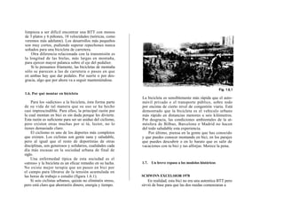 limpieza a ser difícil encontrar una BTT con menos
de 3 platos y 6 piñones, 18 velocidades (teóricas, como
veremos más adelante). Los desarrollos más pequeños
son muy cortos, pudiendo superar repechones nunca
soñados para una bicicleta de carretera.
    Otra diferencia relacionada con la transmisión es
la longitud de las bielas, más largas en montaña,
para ejercer mayor palanca sobre el eje del pedalier.
    Si lo pensamos fríamente, las bicicletas de montaña
sólo se parecen a las de carretera o paseo en que
en ambas hay que dar pedales. Por suerte o por des-
gracia, algo que por ahora va a seguir manteniéndose.


1.6. Por qué montar en bicicleta
                                                             La bicicleta es sensiblemente más rápida que el auto-
    Para los «adictos» a la bicicleta, ésta forma parte      móvil privado o el transporte público, sobre todo
de su vida de tal manera que su uso se ha hecho              por encima de cierto nivel de congestión viaria. Está
casi imprescindible. Para ellos, la principal razón por      demostrado que la bicicleta es el vehículo urbano
la cual montan en bici es sin duda porque les divierte.      más rápido en distancias menores a seis kilómetros.
Esta razón es suficiente para ser un asiduo del ciclismo,    Por desgracia, las condiciones ambientales de la at-
pero existen otras muchas por si tú, lector, no lo           mósfera de Bilbao, Barcelona o Madrid no hacen
tienes demasiado claro.                                      del todo saludable esta experiencia.
    El ciclismo es uno de los deportes más completos             Por último, piensa en la gente que has conocido
que existen. Los ciclistas son gente sana y saludable,       y que puedes conocer montando en bici, en los parajes
pero al igual que el resto de deportistas de otras           que puedes descubrir o en lo barato que es salir de
disciplinas, son generosos y solidarios, cualidades cada     vacaciones con tu bici y tus alforjas. Merece la pena.
día más escasas en la sociedad urbana de final de
siglo.
    Una enfermedad típica de esta sociedad es el
«stress» y la bicicleta es un eficaz remedio en su lucha.    1.7.   Un breve repaso a los modelos históricos
No existe mejor terapia que un paseo en bici por
el campo para librarse de la tensión acumulada en
las horas de trabajo o estudio (figura 1.6.1).               SCHWINN EXCELSIOR 1978
    Si sois ciclistas urbanos, quizás no eliminéis stress,       En realidad, esta bici no era una autentica BTT pero
pero está claro que ahorraréis dinero, energía y tiempo.     sirvió de base para que las dos ruedas comenzaran a
 