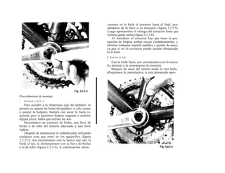 caremos en la biela el extractor hasta el final, ayu-
                                                            dándonos de la llave si es necesario (figura 3.2.5.5).
                                                            Luego apretaremos el vástago del extractor hasta que
                                                            la biela quede suelta (figura 3.2.5.6).
                                                                Al introducir el extractor hay que tener la pre-
                                                            caución de limpiar ambas roscas cuidadosamente, y
                                                            eliminar cualquier esquirla metálica o granito de arena,
                                                            ya que si no el extractor puede quedar bloqueado
                                                            en la biela.
                                                            2. S ACAR EL EJE
                                                                Con la biela fuera, nos encontramos con la tuerca
                                                            (la interior) y la contratuerca (la exterior).
                                                                Después de sacar del mismo modo la otra biela,
                                                            aflojaremos la contratuerca; si está demasiado apre-




Procedimiento de montaje
1.   EXTRAER LA B I E L A

    Para acceder a la misteriosa caja del pedalier, lo
primero es separar las bielas del pedalier; si sólo vamos
a ajustar la holgura, bastará con sacar la biela iz-
quierda, pero si queremos limpiar, engrasar o sustituir
alguna pieza, habrá que extraer las dos.
    Necesitamos un extractor de bielas, una llave de
bielas o de tubo del número adecuado y una llave
inglesa.
    Después de desenroscar el embellecedor utilizando
cualquier cosa que entre en los agujerillos (figura
3.2.5.3), nos encontramos con la tuerca que une la
biela al eje, la eliminaremos con la llave de bielas
o la de tubo (figura 3.2.5.4). A continuación enros-
 