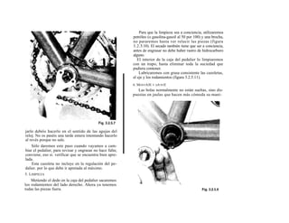 Para que la limpieza sea a conciencia, utilizaremos
                                                           petróleo (o gasolina-gasoil al 50 por 100) y una brocha,
                                                           no pararemos hasta ver relucir las piezas (figura
                                                           3.2.5.10). El secado también tiene que ser a conciencia,
                                                           antes de engrasar no debe haber rastro de hidrocarburo
                                                           alguno.
                                                              El interior de la caja del pedalier lo limpiaremos
                                                           con un trapo, hasta eliminar toda la suciedad que
                                                           pudiera contener.
                                                               Lubricaremos con grasa consistente las cazoletas,
                                                           el eje y los rodamientos (figura 3.2.5.11).
                                                           6. MONTAJE Y AJUSTE
                                                              Las bolas normalmente no están sueltas, sino dis-
                                                           puestas en jaulas que hacen más cómoda su mani-




jarlo debéis hacerlo en el sentido de las agujas del
reloj. No os paséis una tarde entera intentando hacerlo
al revés porque no sale.
    Sólo daremos este paso cuando vayamos a cam-
biar el pedalier, para revisar y engrasar no hace falta;
conviene, eso si. verificar que se encuentra bien apre-
lada.
    Esta cazoleta no incluye en la regulación del pe-
dalier. por lo que debe ir apretada al máximo.
5. LIMPIEZA
    Metiendo el dedo en la caja del pedalier sacaremos
los rodamientos del lado derecho. Ahora ya tenemos
todas las piezas fuera.
 