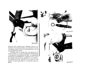 pulación, pero «mucho ojo», debemos volver a co-
locarlas en la misma posición; si lo hacemos al revés,
al intentar ajustar el eje las deformaremos, con lo
que quedarán inservibles.
    Teniendo muy en cuenta esto, roscaremos la ca-
zoleta derecha, si es que la habíamos desmontado,
y colocaremos correctamente las bolas. A continuación
meteremos el guardapolvos y después el eje. Con el
eje también hay que tener cuidado, no es simétrico,
las distancias de los extremos a los conos no son
iguales; la más larga debe ir a la derecha, para los
platos.
 