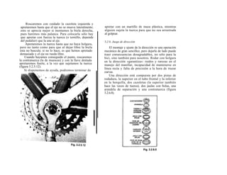Roscaremos con cuidado la cazoleta izquierda y
 apretaremos hasta que el eje no se mueva lateralmente;   apretar con un martillo de maza plástica, mientras
 esto se aprecia mejor si montamos la biela derecha,      alguien sujeta la tuerca para que no sea arrastrada
 pues haremos más palanca. Para colocarla sólo hay        al golpear.
 que apretar con fuerza la tuerca (o tornillo, depende
 del pedalier) que la une al eje.                         3.2.6. Juego de dirección
     Apretaremos la tuerca hasta que no haya holgura,
 pero no tanto como para que al dejar libre la biela          El montaje y ajuste de la dirección es una operación
 ésta no bascule; si no lo hace, es que hemos apretado    mecánica de gran sencillez, pero dejarla de lado puede
 demasiado y el eje no rueda libre.                       traer consecuencias desagradables, no sólo para la
     Cuando hayamos conseguido el punto, roscaremos       bici, sino también para nosotros. Rodar con holgura
la contratuerca (la de muescas) y con la llave dentada    en la dirección «garantiza»: ruidos y rarezas en el
apretaremos fuerte, a la vez que sujetamos la tuerca      manejo del manillar, incapacidad de mantenerse en
(figura 3.2.5.12).
                                                          línea recta y falta de precisión a la hora de trazar
    Si disponemos de ayuda, podremos terminar de
                                                          curvas.
                                                              Una dirección está compuesta por dos pistas de
                                                          rodadura, la superior en el tubo frontal y la inferior
                                                          en la horquilla, dos cazoletas (la superior también
                                                          hace las veces de tuerca), dos jaulas con bolas, una
                                                          arandela de separación y una contratuerca (figura
                                                          3.2.6.0).
 