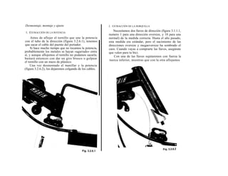 Desmontaje, montaje y ajuste                              2. EXTRACCIÓN DE LA HORQUILLA

1. EXTRACCIÓN DE LA POTENCIA
                                                              Necesitamos dos llaves de dirección (figura 3.1.1.1,
                                                          numero 1 para una dirección oversize, y 10 para una
     Antes de aflojar el tornillo que une la potencia     normal) de la medida correcta. Hasta el año pasado,
con el tubo de la dirección (figura 3.2.6.1), tenemos     esta medida era estándar, pero el nacimiento de las
que sacar el cable del puente del portador.               direcciones oversize y megaoversize ha sembrado el
     Si hace mucho tiempo que no tocamos la potencia,     caos. Cuando vayas a comprarte las llaves, asegúrate
probablemente los metales se hayan «agarrado» entre       que valen para tu bici.
sí, y aunque aflojemos el tornillo no podamos sacarla;        Con una de las llaves sujetaremos con fuerza la
bastará entonces con dar un giro brusco o golpear         tuerca inferior, mientras que con la otra aflojamos
el tornillo con un mazo de plástico.
    Una vez desmontado el manillar y la potencia
(figura 3.2.6.2), los dejaremos colgando de los cables.
 