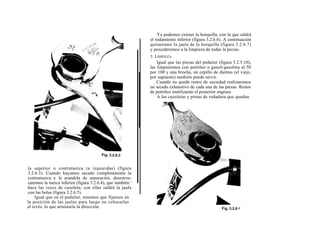 Ya podemos extraer la horquilla, con la que saldrá
                                                             el rodamiento inferior (figura 3.2.6.6). A continuación
                                                             quitaremos la jaula de la horquilla (figura 3.2.6.7)
                                                             y procederemos a la limpieza de todas la piezas.
                                                             3. LIMPIEZA
                                                                 Igual que las piezas del pedaiier (figura 3.2.5.10),
                                                             las limpiaremos con petróleo o gasoil-gasolina al 50
                                                             por 100 y una brocha, un cepillo de dientes (el viejo,
                                                             por supuesto) también puede servir.
                                                                 Cuando no quede rastro de suciedad realizaremos
                                                             un secado exhaustivo de cada una de las piezas. Restos
                                                             de petróleo inutilizarán el posterior engrase.
                                                                 A las cazoletas y pistas de rodadura que quedan




la superior o contratuerca (a izquierdas) (figura
3.2.6.3). Cuando hayamos sacado completamente la
contratuerca y la arandela de separación, desenros-
caremos la tuerca inferior (figura 3.2.6.4), que también '
hace las veces de cazoleta; con ellas saldrá la jaula
con las bolas (figura 3.2.6.5).
    Igual que en el pedalier, tenemos que fijarnos en
la posición de las jaulas para luego no colocarlas
al revés, lo que arruinaría la dirección.
 