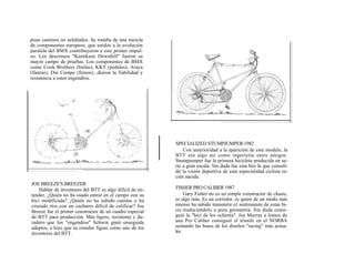 pisar caminos no asfaltados. Se trataba de una mezcla
de componentes europeos, que unidos a la evolución
paralela del BMX contribuyeron a este primer impul-
so. Los descensos "Kamikaze Downhill" fueron su
mayor campo de pruebas. Los componentes de BMX
como Cook Brothers (bielas), KKT (pedales), Araya
(llantas), Dia Compe (frenos)...dieron la fiabilidad y
resistencia a estos engendros.




                                                          SPECIALIZED STUMPJUMPER 1982
                                                              Con anterioridad a la aparición de este modelo, la
                                                          BTT era algo así como ingeriería entre amigos.
                                                          Stumpjumper fue la primera bicicleta producida en se-
                                                          rie a gran escala. Sin duda fue esta bici la que consoli-
                                                          dó la visión deportiva de esta especialidad ciclista re-
                                                          cién nacida.
JOE BREEZE'S BREEZER
    Hablar de inventores del BTT es algo difícil de en-   FISHER PRO CALIBER 1987
tender. ¿Quién no ha osado entrar en el campo con su           Gary Fisher no es un simple constructor de chasis,
bici modificada? ¿Quién no ha subido cuestas o ha         es algo más. Es un corredor, es quien de un modo más
cruzado ríos con un cacharro difícil de calificar? Joe    intenso ha sabido transmitir eJ sentimiento de estas bi-
Breeze fue el primer constructor de un cuadro especial    cis traduciéndolo a pura geometría. Sin duda consi-
de BTT para producción. Más ligero, resistente y du-      guió la "bici de los ochenta". Joe Murray a lomos de
radero que los "engendros" Schwin ganó enseguida          una Pro Caliber consiguió el triunfo en el NORBA
adeptos, e hizo que su creedor figure como uno de los     sentando las bases de los diseños "racing" más actua-
inventores del BTT.                                       les.
 