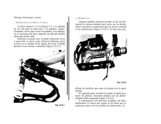 Montaje, desmontaje y ajuste                               2. D ESMONTAJE

!. S EPARACIÓN DE LA BIELA Y   EL PEDAL                        Algunos pedales permiten acceder al eje sin des-
                                                           montar la carcasa dentada, pero otros, por su diseño,
     La llave número 1 ó 10 (figura 3.1.1.1), además       hacen necesaria su separación para un acceso cómodo
de ser útil para la dirección y el pedalier, respec-       a los rodamientos (figura 3.2.8.2). No hay más que
tivamente, sirven para roscar los pedales; sin embargo,
no es necesaria una llave especial, una fija del número
adecuado puede valer.
    Debemos recordar que el pedal izquierdo rosca
a izquierda, es decir, para aflojarlo debemos girar
la llave en el sentido de las agujas del reloj. El pedal
derecho rosca normal, a derechas (figura 3.2.8.1).




                                                           aflojar los tornillos que unen la carcasa con la parte
                                                           interna.
                                                               El siguiente paso consiste en quitar el tapón pro-
                                                           tector de plástico, haciendo palanca con un destor-
                                                           nillador saldrá enseguida (figura 3.2.8.3).
                                                               A continuación, con una llave acodada o de tubo,
                                                           aflojaremos la tuerca que sujeta el eje hasta que la
                                                           saquemos junto con la arandela de separación y el
 