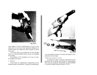 cono (figura 3.2.8.4). Evidentemente, el eje lo saca-
remos por el otro lado. Esta operación debemos re-
alizarla sobre una superficie clara, porque las bolas
van a caer.
    Con el eje fuera, nos ayudaremos de unos alicates
finos o un destornillador para extraer la totalidad     a un escrupuloso secado. El interior del pedal lo lim-
de las bolas.                                           piaremos con un trapo.
    En la figura 3.2.8.5 podemos ver el eje, el cono,
                                                        4. MONTAJE, ENGRASE Y AJUSTE
la arandela y la tuerca.
                                                            Lo primero es untar con grasa consistente los alo-
3. LIMPIEZA                                             jamientos de las bolas, para luego ir colocándolas
    Como todos los rodamientos, limpiaremos las di-     una a una con ayuda de unas pinzas, un destornillador
ferentes piezas con petróleo, y luego las someteremos   o un pincel untado de grasa (figura 3.2.8.6).
 