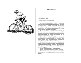 4. EL CICLISTA




4.1. Ciclismo y salud

4.1.1. La alimentación del ciclista

    En este apartado tan sólo vamos a considerar
unas nociones básicas sobre la alimentación más sana
y eficiente para el ciclista de montaña. No daremos
unas dietas mágicas, sino tan sólo unas pautas de
acción para que nuestra ingesta diaria sea lo más
acorde posible a nuestras necesidades.
    Todos los alimentos que tomamos a través de
la dieta están formados en mayor o menor medida
por unos componentes llamados nutrientes, son éstos:
los carbohidratos, las grasas, las proteínas, las vi-
taminas, los minerales, el agua...
    Carbohidratos: es la principal fuente de energía
del organismo. Los encontramos en alimentos tales
como: harinas, arroz, legumbres, pastas, cereales, pa-
tatas, frutos secos, frutas frescas, azúcares...
    Grasas: son nutrientes importantes, y no sólo como
fuente de energía, sino también para sintetizar muchos
compuestos necesarios para el normal funcionamiento
del organismo. Como sabemos, en la dieta aparecen
dos tipos de grasas:
    Ácidos grasos saturados o grasas animales.
    Ácidos grasos poliinsaturados o grasas vegetales.
    Alimentos ricos en grasas tenemos: mantequillas,
aceites, carnes grasas, quesos, leche entera, pescados
grasos...
 