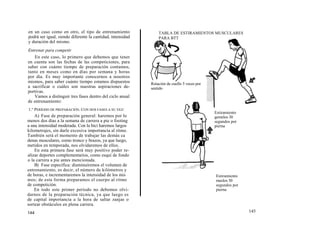 en un caso como en otro, el tipo de entrenamiento               TABLA DE ESTIRAMIENTOS MUSCULARES
podrá ser igual, siendo diferente la cantidad, intensidad       PARA BTT
y duración del mismo.
Entrenar para competir
    En este caso, lo primero que debemos que tener
en cuenta son las fechas de las competiciones, para
saber con cuánto tiempo de preparación contamos,
tanto en meses como en días por semana y horas
por día. Es muy importante conocernos a nosotros
mismos, para saber cuánto tiempo estamos dispuestos         Rotación de cuello 5 veces por
a sacrificar o cuáles son nuestras aspiraciones de-         sentido
portivas.
   Vamos a distinguir tres fases dentro del ciclo anual
de entrenamiento:
1.° PERÍODO DE PREPARACIÓN. CON DOS FASES A SU VEZ:
                                                                                             Estiramiento
    A) Fase de preparación general: haremos por lo                                           gemelos 30
menos dos días a la semana de carrera a pie o footing                                        segundos por
a una intensidad moderada. Con la bici haremos largos                                        pierna
kilometrajes, sin darle excesiva importancia al ritmo.
También será el momento de trabajar las demás ca
denas musculares, como tronco y brazos, ya que luego,
metidos en temporada, nos olvidaremos de ellos.
    En esta primera fase será muy positivo poder re-
alizar deportes complementarios, como esquí de fondo
o la carrera a pie antes mencionada.
    B) Fase específica: disminuiremos el volumen de
entrenamiento, es decir, el número de kilómetros y
de horas, e incrementaremos la intensidad de los mis                                         Estiramiento
mos; de esta forma preparamos el cuerpo al ritmo                                             muslos 30
de competición.                                                                              segundos por
    En todo este primer período no debemos olvi-                                             pierna
darnos de la preparación técnica, ya que luego es
de capital importancia a la hora de saltar zanjas o
sortear obstáculos en plena carrera.
144                                                                                                         145
 