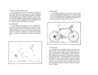 KLEIN ALUMINILM PINACLE                                    SLINGSHOT
    Decir Klein es como decir "grueso". Creador de             La evolución continúa. El tubo que va de la direc-
bicis extremadamente ligeras, pero también rápidas,        ción al eje del pedalier desaparece. Un cable de acero
nerviosas, casi, casi como aquellas cruisers, máquinas     le sustituye dando la suficiente rigidez según la tensión
de 24 pulgadas para el BMX. Cableado interno, tube-        y a la vez flexibilidad y capacidad de absorción. Es
ría oversize, punteras descomunales y empleo masivo        una buena opción a suspensiones traseras.
del aluminio que dio opción al cromo-molibdeno son
los rasgos de estas maravillas de dos ruedas.
MANTIS XCR
     La estructura clásica parece que no le llenaba de-
masiado a Richard Cunningham y decidió dar un au-
téntico golpe de mano con la Mantis XCR. La parte
trasera de cromoly se eleva para unirse mediante tor-
nillos al "triángulo" delantero de aluminio, horquilla
recta... y tantas cosas que hoy nos parecen tan norma-
les.




                                                          GT XIZANG LE
                                                              La década de los noventa avanza y con ella nove-
                                                          dades técnicas inimaginables una década antes: tita-
                                                          nio, fibra de carbono, ergal, resinas, suspensiones, pe-
                                                          dales automáticos, 24 velocidades, frenos de disco...
                                                          Esta década está marcada por la progresiva profesio-
                                                          nalización del BTT. Afortunadamente la forma básica
                                                          del "biciclo" sigue siendo la misma aunque le pese a
                                                          "Sabarro". En estos años muchos amigos han sido los
                                                          pioneros de esta bella locura en nuestro país, entre
                                                          ellos quisiéramos dedicar un grato recuerdo a Ignacio
                                                          Nuere. Gracias.
 