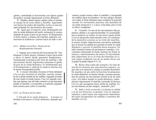 gamos, controlando el movimiento con ligeros golpes           nuestro cuerpo avance sobre el manillar y encogiendo
de pedal y tocando ligeramente el freno delantero.            las rodillas hacia los hombros. No hay peligro, bastará
     II. Parados, damos ligeros saltitos sobre el terreno;    con soltar el freno delantero para recuperar la posición
el cuerpo ha de estar suelto y flexible. Agarrando            normal. Es conveniente practicar esta maniobra de
con fuerza los puños del manillar, la bici se moverá          un modo progresivo y a poca velocidad, para evitar
aprovechando los movimientos del cuerpo.                      el efecto «catapulta».
     III. Igual que el anterior, pero despegando tan              II. Caballito. Es uno de los movimientos más po
sólo la rueda delantera del suelo, atrasamos el cuerpo,      pulares, debido a su espectacularidad. Es aconsejable
tratando de pasar el peso al eje trasero. Si bloqueamos      que su práctica se realice en una suave cuesta arriba
el freno trasero y tiramos del manillar, podemos con         y con un desarrollo relativamente corto. El comienzo
trarrestar la tendencia a caernos hacia un lado u otro.      de la maniobra consiste en un tirón del manillar,
                                                             al mismo tiempo imprimiremos una brusca pedalada
                                                             que al atrasar la espalda nos permita levantar la rueda
4.3.3. «Bailar con la bici». Técnica de los                  delantera y acercar el manillar hacia nosotros. En
       desplazamientos laterales                             todo momento hemos de permanecer sentados, si le
    I. Supone una evolución del movimiento III. Tras         vantamos demasiado la rueda, bastará con frenar la
bloquear el freno trasero, echamos el peso hacia atrás       trasera y «aterrizaremos» de nuevo. El movimiento
y hacia el lateral donde queramos desplazarnos.              más importante no es el tirón del manillar en sí,
Aumentando la potencia del tirón de manillar y del           sino lograr combinar éste de un modo eficaz con
movimiento lateral, lograremos aumentar el grado             el golpe de pedal (figura 4.3.1.3).
de giro de la rueda delantera. Es fundamental que                III. Bunny Hop (salto del conejito). Se trata de
el levantamiento y caída de la rueda se efectúe con          una de las técnicas que más práctica requiere, ya
la menor brusquedad posible.                                 que sólo con intuición y tiempo es posible dominarlo.
    II. A escasa velocidad, clavamos el freno delantero      En marcha y de pie sobre la bicicleta levantaremos
a la vez que torcemos el manillar, nuestro cuerpo            la rueda delantera; al mismo tiempo, nuestras piernas
ha de avanzar tirando de las rodillas, logrando levantar     han de realizar un movimiento similar al de un salto
de este modo la rueda trasera. Una vez logrado esto,         a pie. Sin haber bajado la rueda delantera, empu
hay que dejarse caer del lado contrario al que hayamos       jaremos ligeramente el manillar estirando los brazos,
girado el manillar. La maniobra se realizará cargando        a la vez que encogemos hacia arriba las rodillas. Es
todo nuestro peso sobre el manillar.                         un movimiento en dos tiempos. ¡Sencillo! ¿No?
                                                                 IV. Salto o tirón en marcha. La técnica es similar
4.3.4. La Técnica de los saltos                              a la de los botecitos en parado. Con un impulso
                                                             saltamos y para lograr una separación importante
    I. Clavada de la rueda delantera. A escasa ve-           del suelo encogeremos las rodillas y tiraremos del
locidad «clavamos» el freno delantero, dejando que           manillar a la vez.

160                                                                                                               161
 