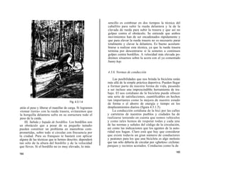 sencillo es combinar en dos tiempos la técnica del
                                                            caballito para subir la rueda delantera y la de la
                                                            clavada de rueda para subir la trasera y que así no
                                                            golpee contra el obstáculo. Se entiende que ambos
                                                            movimientos han de ser encadenados rápidamente y
                                                            que para elevar la rueda trasera no es necesario parar
                                                            totalmente y clavar la delantera. Es bueno acostum-
                                                            brarse a realizar esta técnica, ya que la rueda trasera
                                                            termina por descentrarse si la sometes a continuos
                                                            golpes contra bordillos. A velocidad más elevada po-
                                                            dremos situarnos sobre la acera con el ya comentado
                                                            bunny hop.


                                                            4.3.6. Normas de conducción

                                                                Las posibilidades que nos brinda la bicicleta están
                                                            más allá de la simple práctica deportiva. Pueden llegar
                                                            a formar parte de nuestra forma de vida, pasando
                                                            a ser incluso una imprescindible herramienta de tra-
                                                            bajo. El uso cotidiano de la bicicleta puede ofrecer
                                                            una serie de satisfacciones, cuantificables en hechos
                                       Fig. 4.3.1.4
                                                            tan importantes como la mejora de nuestro estado
                                                            de forma o el ahorro de energía y tiempo en los
atrás el peso y liberar el manillar de carga. Si logramos   desplazamientos diarios (figura 4.3.1.5).
«tomar tierra» con la rueda trasera, evitaremos que             La conducción cotidiana de la bici por las calles
la horquilla delantera sufra en su estructura todo el       y carreteras de nuestros pueblos y ciudades ha de
peso de la caída.                                           realizarse teniendo en cuenta que somos vehículos
    III. Subida y bajada de bordillos. Los bordillos son    y como tales hemos de respetar todas y cada una
un obstáculo que a pesar de su pequeño tamaño               de las normas y señales del código de la circulación,
pueden constituir un problema en maniobras com-             así como las indicaciones que los agentes de la auto-
prometidas, sobre todo si circulas con frecuencia por       ridad nos hagan. Claro está que hay que considerar
tu ciudad. Para su franqueo te bastará con aplicar          que existe todavía un gran número de conductores
alguna de las técnicas que te hemos descrito; dependerá     y peatones para los que una bicicleta es algo molesto
tan sólo de la altura del bordillo y de la velocidad        que tan sólo debería de circular por «ghettos» ciclistas:
que lleves. Si el bordillo no es muy elevado, lo más        parques y recintos acotados. Conductas como la de
                                                                                                                 165
164
 