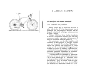 2. LA BICICLETA DE MONTAÑA




2.1. Descripción de la bicicleta de montaña

2.1.1. Geometría, talla y materiales

     En los últimos años, el auge de la bicicleta, y
 sobre todo de las BTT, ha proporcionado nuevas
 geometrías que han inundado el mercado. Sin em-
 bargo, la estructura de la bici que todos conocemos
 se resiste a cambiar.
     Allá por 1884, John Kemp Starley, el padre de
 la bicicleta, prácticamente diseñó el que hoy cono-
 cemos como cuadro trapezoidal o de diamante, el
 único que ha triunfado al paso del tiempo (fig. 2.1.1.1).
     Esta estructura a base de tubos metálicos está
constituida por dos triángulos. El principal, formado
por el tubo horizontal, el vertical y el diagonal (re-
almente este triángulo tiene cuatro lados, el cuarto
sería el tubo de la dirección). El triángulo trasero
lo forman las vainas, los tirantes y el tubo del sillín.
Las diferentes formas, ángulos y tamaños que toman
estos tubos constituye la geometría de la bicicleta.
Vamos a analizar algunos puntos importantes.
      Ángulo de dirección: hablamos del ángulo for-
mado entre el tubo de la dirección y la horizontal.
Con un ángulo abierto (p.e. 74°) la bicicleta ganará
nervio, precisión y rapidez de respuesta, pero será
más incómoda y difícil de dominar. Serán bicicletas
de competición, donde no se busca la comodidad,
sino la rapidez. Un ángulo más cerrado (p.e. 70°)
 