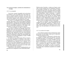 4.4. Lectura de mapas y nociones de orientación en          Muchas pistas forestales y sendas que figuran como
     el campo.                                              tales en hojas antiguas hoy son flamantes carreteras.
                                                            Si frecuentáis recorridos de zonas concretas, podéis
4.4.1. La cartografía                                       completar los datos de la cartografía oficial con aquella
                                                            información que habéis descubierto «in situ»: pistas
     Una de las ventajas innegables de las bicicletas       mal cartografiadas, sendas inexistentes o cualquier
 de montaña es que nos pueden llevar allí donde nos-        referencia que os sea necesaria. Sin daros cuenta, es-
 otros (y nuestras piernas) queramos, pero por muy          taréis haciendo un «libro de ruta» de valiosa utilidad
 experimentados ciclistas que seamos y por buena que        para otros ciclistas que realicen ese recorrido. En la
 sea nuestra máquina, poco podremos hacer sin la            difusión de estas informaciones juegan un excelente
 valiosa información que nos proporciona un mapa.           papel las peñas y clubes de bicicletas de montaña
     El acceso a la cartografía oficial es relativamente    que poco a poco van apareciendo en nuestro país.
sencillo, sobre todo si vivís en una ciudad con librerías       En áreas de montaña, la oferta cartográfica se
especializadas o delegaciones del Instituto Geográfico      completa con los mapas y planos realizados por edi-
Nacional. Los mapas del Servicio Geográfico del Ejér-       toriales especializadas, federaciones y clubes de mon-
cito se comercializan asimismo en las tiendas espe-         taña. Están avalados por la experiencia de los mon-
cializadas (ver índice de direcciones de interés).          tañeros que han participado en la edición de los mis-
    A la hora de adquirir un mapa, lo primero que te-       mos.
néis que hacer es localizar las llamadas «hojas topo-
gráficas» de la zona que necesitéis y solicitarlas por su
numeración o por su denominación, la del núcleo de          4.4.2. La escala de los mapas
población más importante de los que están incluidos
en la hoja. Para conocer estos datos se os facilitará un        Es la relación existente entre las dimensiones reales
mapa de la Península en donde está representado todo        del terreno y las del mapa o plano que lo representa.
el mosaico de las hojas topográficas a escala 1:50.000      Existen dos clases de escala:
(de la número 1 a la 1.130).                                    * Escala numérica: representa la relación entre
    Al tratarse de una publicación oficial, el precio       la realidad y el mapa como una fracción, en la que
de una hoja topográfica es simbólico, sobre todo si         la medida del plano es el numerador y las distancias
consideramos el costoso proceso de toma de datos            reales el denominador. La escala 1/50.000 es una de
y elaboración que requieren. Por lo general, en la          las más habituales, y sirve de base a los mapas del
mayoría de las hojas topográficas la información de         SGE y a los del IGN. La relación 1/50.000 significa
los mapas militares está más actualizada que la de          que 1 centímetro del mapa es equivalente a 50.000
los del IGN, algunas de cuyas hojas no se han vuelto        centímetros en la realidad, o lo que es lo mismo,
a editar desde los años cincuenta.                          a 500 metros. Por ejemplo, un tramo de camino que
    Lógicamente, para nuestros desplazamientos nos          en el mapa mida 2 centímetros supondrá en la realidad
interesará usar cartografía lo más actualizada posible.     1 kilómetro.
                                                                                                                  173
172
 