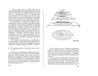 * Escala gráfica: como su nombre indica, es la
representación gráfica de la escala mediante una regleta
que al pie del mapa nos muestra, gracias a sus seg-
mentos, la relación entre éstos y la magnitud real
que representan. Por lo general, uno de estos seg-
mentos suele estar a su vez subdividido en diez partes
para realizar mediciones más ajustadas; el grado de
ajuste en los cálculos será más exacto según la escala.
    La magnitud de la escala suele inducir a mal-
entendidos en cuanto a la propia designación del mapa.
Los mapas de «gran escala» son aquellos de pequeño
denominador: 1/10.000, 1/5.000, etcétera. A menor
denominador, la representación de la realidad y el
nivel de detalle son mayores. Por el contrario, los
mapas de «pequeña escala» son aquellos de gran de-
nominador: 1/100.000, 1/500.000, etcétera. Son los
utilizados en los atlas y mapas regionales. Su nivel
de detalle es bajo. Su utilidad, desde nuestra óptica,
es ofrecer una visión global, adecuada en itinerarios
de larga duración.
    Por lo general, la palabra plano es utilizada para
escalas grandes y mapa para escalas pequeñas. En
zonas de montaña resulta imprescindible las escalas
a partir de 1/50.000 y mayores (1/25.000, 1/10.000).

4.4.3. La representación de ¡a topografía: las curvas de         En los mapas de escala 1/50.000 la equidistancia
        nivel                                                entre las curvas de nivel son de 20 metros de altura.
    Constituyen la representación gráfica de la topo-        Cada cinco curvas de nivel (cien metros) se marca una
grafía. En sentido estricto, se trata de isolíneas, líneas   de las curvas con un trazo más grueso, es la llamada
que unen zonas de similar valor, en este caso la to-         «curva maestra» que añade la cifra de la altitud que re-
pografía. Los topógrafos «cortan» en terreno mediante        presenta.
unos planos imaginarios; la representación de estos              Las curvas de nivel ofrecen por sí mismas una va-
cortes serán las curvas de nivel. A mayor número             liosa información de la zona que representa. Si éstas
de curvas de nivel, mayor fidelidad en la representación     son escasas, la zona es llana; si son muy numerosas y
del relieve (figura 4.4.3.1).                                están juntas, estaremos ante un gran desnivel; si su
                                                             trazado es sinuoso, la ladera estará surcada por nume-
174
                                                                                                                 175
 