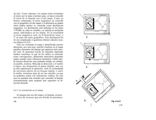 do éste. Como sabemos, los mapas están orientados
al norte; por lo tanto el primer paso, es hacer coincidir
el norte de la brújula con el del mapa. Como ya
hemos comentado, el norte magnético no coincide
con el geográfico (el del mapa). La diferencia en grados
entre ambos puntos es conocida como declinación
magnética. La declinación está indicada en las hojas
1/50.000, su valor es variable y se calcula su oscilación
anual, indicándose en los mapas. En la actualidad
el norte magnético está, en el hemisferio norte, a
5o al oeste del norte geográfico. Esta declinación ha
de ser compensada si queremos obtener cálculos exac-
tos (figura 4.4.4.2).
    Una vez orientado el mapa e identificada nuestra
ubicación, nos será muy sencillo localizar en el mapa
aquellos elementos del paisaje que aparecen ante nues-
tra vista. Si queremos iniciar un itinerario siguiendo
rumbos concretos, lo que en los rallies es conocido
como «navegación», deberemos marcarnos pequeñas
etapas usando como referencia elementos visibles des-
de nuestra ubicación: una montaña aislada, un collado,
un pueblo, etcétera. Marcada la dirección y el rumbo
a seguir, nos dirigiremos al punto elegido; una vez
en éste repetiremos la operación. Ante la eventualidad
de movernos dentro de un bosque tupido, o entre
la niebla, orientarse deja de ser tan sencillo, ya que
no podemos contar con referencias visibles. En este
caso no quedará más remedio que consultar la brújula
constantemente para asegurar que seguimos la di-
rección deseada.


4.4.5. La orientación en el campo

   Al margen del uso del mapa y la brújula, existen
una serie de recursos que nos brinda la naturaleza
178
                                                            179
 