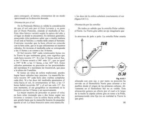 para conseguir, al menos, orientarnos de un modo              v las doce de la esfera señalará exactamente el sur
aproximado en la dirección deseada.                           (figura 4.4.5.1).
Orientación por el sol
                                                              Orientación por las estrellas
     En la Península Ibérica es válida la consideración
 de que el sol sale por el Este Levante y se pone                 De todos es sabido que la estrella Polar señala
 por el Oeste Poniente, estando al mediodía al Sur.           el Norte. La Tierra gira sobre un eje imaginario que
 Esta idea básica variará según la epóca del año y
 el lugar en donde te encuentres. En términos generales,      la atraviesa de polo a polo. La estrella Polar estaría
 poseyendo reloj podemos saber que a media mañana
 el sol está al Sureste y a media tarde estará al Suroeste.
 Conviene recordar que la hora oficial no coincide
 con la hora solar, que es la que utilizaremos en nuestros
 cálculos. En invierno el mediodía solar se corresponde
 a las 13 horas y en verano a las 14 horas.
     El Sol recorre 360° cada veinticuatro horas (es
la Tierra la que realmente gira); esto significa que
cada hora recorre 15°. Si a las 12 horas está al Sur,
a las 13 horas estará a 180° más 15°, que es igual
a 195° S-W; a las 11 horas, a los 165° S-E. Estos
cálculos aumentan su precisión en las proximidades
del meridiano 0 o meridiano de Greenwich, que pasa
a la altura de Castellón.
     Si tienes un reloj de esfera tradicional, puedes
lograr hacer cálculos muy precisos. La manecilla ho-
raria recorre 30° cada hora (dos vueltas completas
cada día). Sí a las doce del mediodía apuntamos el            alineada con este eje, y por tanto su posición ha
reloj hacia el sol, lo orientaremos al Sur; a las 13          servido en el Hemisferio Norte para orientar a los
horas habrá recorrido 30° y el sol tan solo 15°. En           pueblos desde el origen de las primeras culturas; ob-
este momento, el sur geográfico se encontrará en la           viamente en el Hemisferio Sur no es visible. Esta
bisectriz con las 12 horas y así sucesivamente.               alineación genera un efecto por el cual a lo largo
     La mejor manera de proceder es poner el reloj            de la noche la cúpula celeste gira en torno a la Polar,
en hora solar (restando una o dos horas según sea             permaneciendo ésta fija (es en realidad la Tierra la
invierno o verano). Con la esfera hacia arriba, hay           que gira).
que girarlo hasta que la manecilla horaria (la pequeña)
apunte al sol. La línea bisectriz entre esta manecilla                                                            181
180
 