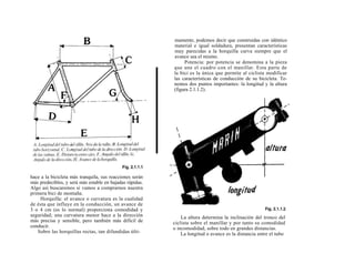 mamente, podemos decir que construidas con idéntico
                                                          material e igual soldadura, presentan características
                                                          muy parecidas a la horquilla curva siempre que el
                                                          avance sea el mismo.
                                                               Potencia: por potencia se denomina a la pieza
                                                          que une el cuadro con el manillar. Esta parte de
                                                          la bici es la única que permite al ciclista modificar
                                                          las características de conducción de su bicicleta. Te-
                                                          nemos dos puntos importantes: la longitud y la altura
                                                          (figura 2.1.1.2).




hace a la bicicleta más tranquila, sus reacciones serán
más predecibles, y será más estable en bajadas rápidas.
Algo así buscaremos si vamos a comprarnos nuestra
primera bici de montaña.
    Horquilla: el avance o curvatura es la cualidad
de ésta que influye en la conducción, un avance de
3 o 4 cm (es lo normal) proporciona comodidad y
seguridad; una curvatura menor hace a la dirección            La altura determina la inclinación del tronco del
más precisa y sensible, pero también más difícil de       ciclista sobre el manillar y por tanto su comodidad
conducir.                                                 o incomodidad, sobre todo en grandes distancias.
   Sobre las horquillas rectas, tan difundidas últi-          La longitud o avance es la distancia entre el tubo
 