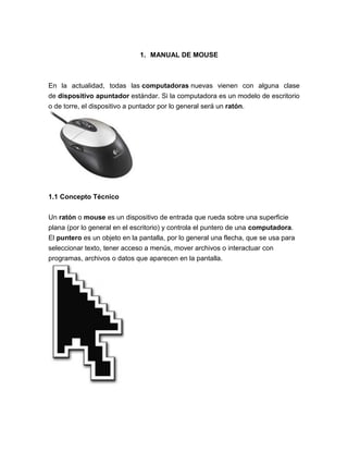 1. MANUAL DE MOUSE



En la actualidad, todas las computadoras nuevas vienen con alguna clase
de dispositivo apuntador estándar. Si la computadora es un modelo de escritorio
o de torre, el dispositivo a puntador por lo general será un ratón.




1.1 Concepto Técnico


Un ratón o mouse es un dispositivo de entrada que rueda sobre una superficie
plana (por lo general en el escritorio) y controla el puntero de una computadora.
El puntero es un objeto en la pantalla, por lo general una flecha, que se usa para
seleccionar texto, tener acceso a menús, mover archivos o interactuar con
programas, archivos o datos que aparecen en la pantalla.
 