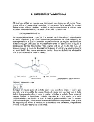 2. INSTRUCCIONES Y ADVERTENCIAS



Al igual que utiliza las manos para interactuar con objetos en el mundo físico,
puede utilizar el mouse para interactuar con elementos de la pantalla del equipo.
Puede mover objetos, abrirlos, cambiarlos, deshacerse de ellos y realizar otras
acciones seleccionándolos y haciendo clic en ellos con el mouse.

      2.1 Componentes básicos

Un mouse normalmente consta de dos botones: un botón primario (normalmente
el botón izquierdo) y un botón secundario (normalmente el botón derecho). El
botón primario es el que se utiliza con mayor frecuencia. La mayoría de los mouse
también incluyen una rueda de desplazamiento entre los botones que le ayuda a
desplazarse por los documentos y las páginas web de un modo más fácil. En
algunos mouse, la rueda de desplazamiento puede presionarse y actuar así como
un tercer botón. Los mouse avanzados pueden disponer de botones adicionales
que sirven para realizar otras funciones.




                                                    Componentes de un mouse
Sujetar y mover el mouse



Coloque el mouse junto al teclado sobre una superficie limpia y suave, por
ejemplo, una almohadilla de mouse. Sujete el mouse con suavidad con el dedo
índice descansando sobre el botón primario y el pulgar a un lado. Para mover el
mouse, deslícelo lentamente en cualquier dirección. No lo gire, mantenga la parte
delantera del mouse alejada de usted. A medida que mueve el mouse, un puntero
(consulte la imagen) se mueve en la misma dirección en la pantalla. Si se queda
sin espacio para mover el mouse por el escritorio o la alfombrilla, simplemente
levante el mouse y acérquelo hacia usted.
 