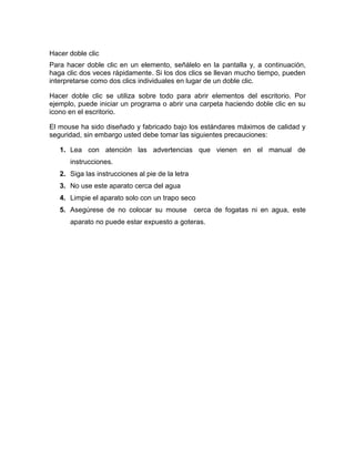 Hacer doble clic
Para hacer doble clic en un elemento, señálelo en la pantalla y, a continuación,
haga clic dos veces rápidamente. Si los dos clics se llevan mucho tiempo, pueden
interpretarse como dos clics individuales en lugar de un doble clic.

Hacer doble clic se utiliza sobre todo para abrir elementos del escritorio. Por
ejemplo, puede iniciar un programa o abrir una carpeta haciendo doble clic en su
icono en el escritorio.

El mouse ha sido diseñado y fabricado bajo los estándares máximos de calidad y
seguridad, sin embargo usted debe tomar las siguientes precauciones:

   1. Lea con atención las advertencias que vienen en el manual de
      instrucciones.
   2. Siga las instrucciones al pie de la letra
   3. No use este aparato cerca del agua
   4. Limpie el aparato solo con un trapo seco
   5. Asegúrese de no colocar su mouse            cerca de fogatas ni en agua, este
      aparato no puede estar expuesto a goteras.
 
