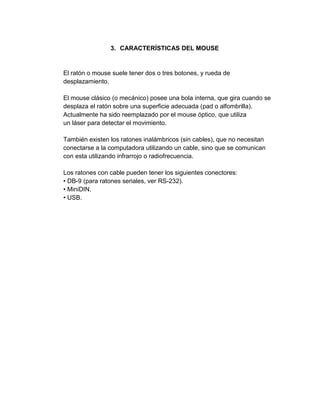 3. CARACTERÍSTICAS DEL MOUSE


El ratón o mouse suele tener dos o tres botones, y rueda de
desplazamiento.

El mouse clásico (o mecánico) posee una bola interna, que gira cuando se
desplaza el ratón sobre una superficie adecuada (pad o alfombrilla).
Actualmente ha sido reemplazado por el mouse óptico, que utiliza
un láser para detectar el movimiento.

También existen los ratones inalámbricos (sin cables), que no necesitan
conectarse a la computadora utilizando un cable, sino que se comunican
con esta utilizando infrarrojo o radiofrecuencia.

Los ratones con cable pueden tener los siguientes conectores:
• DB-9 (para ratones seriales, ver RS-232).
• MiniDIN.
• USB.
 