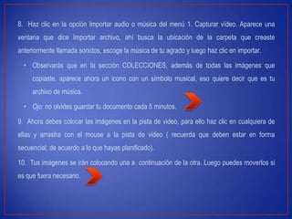 8. Haz clic en la opción Importar audio o música del menú 1. Capturar vídeo. Aparece una
ventana que dice Importar archivo, ahí busca la ubicación de la carpeta que creaste
anteriormente llamada sonidos, escoge la música de tu agrado y luego haz clic en importar.
• Observarás que en la sección COLECCIONES, además de todas las imágenes que
copiaste, aparece ahora un icono con un símbolo musical, eso quiere decir que es tu
archivo de música.
• Ojo: no olvides guardar tu documento cada 5 minutos.
9. Ahora debes colocar las imágenes en la pista de video, para ello haz clic en cualquiera de
ellas y arrastra con el mouse a la pista de video ( recuerda que deben estar en forma
secuencial, de acuerdo a lo que hayas planificado).
10. Tus imágenes se irán colocando una a continuación de la otra. Luego puedes moverlos si
es que fuera necesario.
 
