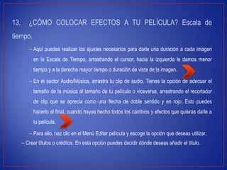 13. ¿CÓMO COLOCAR EFECTOS A TU PELÍCULA? Escala de
tiempo.
– Aquí puedes realizar los ajustes necesarios para darle una duración a cada imagen
en la Escala de Tiempo, arrastrando el cursor, hacia la izquierda le damos menor
tiempo y a la derecha mayor tiempo o duración de vista de la imagen.
– En el sector Audio/Música, arrastra tu clip de audio. Tienes la opción de adecuar el
tamaño de la música al tamaño de tu película o viceversa, arrastrando el recortador
de clip que se aprecia como una flecha de doble sentido y en rojo. Esto puedes
hacerlo al final, cuando hayas hecho todos los cambios y efectos que quieras darle a
tu película.
– Para ello, haz clic en el Menú Editar película y escoge la opción que deseas utilizar.
– Crear títulos o créditos. En esta opción puedes decidir dónde deseas añadir el título.
 