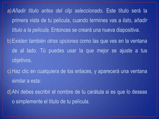 a)Añadir título antes del clip seleccionado. Este título será la
primera vista de tu película, cuando termines vas a listo, añadir
título a la película. Entonces se creará una nueva diapositiva.
b)Existen también otras opciones como las que ves en la ventana
de al lado. Tú puedes usar la que mejor se ajuste a tus
objetivos.
c)Haz clic en cualquiera de los enlaces, y aparecerá una ventana
similar a esta:
d)Ahí debes escribir el nombre de tu carátula si es que lo deseas
o simplemente el título de tu película.
 