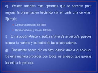e) Existen también más opciones que te servirán para
mejorar la presentación haciendo clic en cada una de ellas.
Ejemplo.
Cambiar la animación del título
Cambiar la fuente y el color del texto.
f) En la opción Añadir créditos al final de la película, puedes
colocar tu nombre y los datos de tus colaboradores.
g) Finalmente haces clic en listo, añadir título a la película.
De esta manera procedes con todos los arreglos que quieras
hacerle a tu película.
 