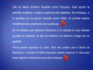 1. Clic en Menú Archivo/ Guardar como Proyecto. Esta opción te
permite modificar o editar tu película más adelante. Sin embargo, si
lo guardas con la opción Guardar como Video, no podrás realizar
modificaciones posteriores de la película.
2. En la ventana que aparece direcciona a la carpeta en que deseas
guardar tu proyecto, le das un nombre a tu archivo y luego clic en
guardar.
3. Ahora puedes reproducir tu vídeo. Para ello puedes usar la flecha de
Reproducir o también en Menú reproducir puedes observar tu video para
hacer algunas correcciones que creas necesario.
 