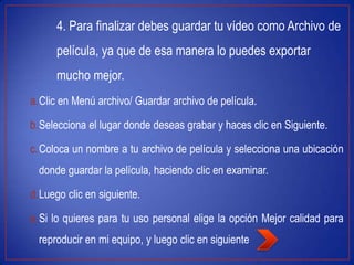 4. Para finalizar debes guardar tu vídeo como Archivo de
película, ya que de esa manera lo puedes exportar
mucho mejor.
a.Clic en Menú archivo/ Guardar archivo de película.
b.Selecciona el lugar donde deseas grabar y haces clic en Siguiente.
c.Coloca un nombre a tu archivo de película y selecciona una ubicación
donde guardar la película, haciendo clic en examinar.
d.Luego clic en siguiente.
e.Si lo quieres para tu uso personal elige la opción Mejor calidad para
reproducir en mi equipo, y luego clic en siguiente
 