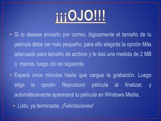 • Si lo deseas enviarlo por correo, lógicamente el tamaño de tu
película debe ser más pequeño, para ello elegirás la opción Más
adecuado para tamaño de archivo y le das una medida de 2 MB
o menos, luego clic en siguiente.
• Espera unos minutos hasta que cargue la grabación. Luego
elige la opción Reproducir película al finalizar, y
automáticamente aparecerá tu película en Windows Media.
• Listo, ya terminaste. ¡Felicitaciones!
 