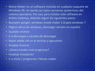 • Movie Maker es un software incluido en cualquier paquete de
Windows XP, no siendo así sobre versiones posteriores del
sistema operativo. Por eso, para instalar este software en
dichos sistemas, deberás seguir los siguientes pasos:
• Buscador google: windows movie maker 2.6 para windows 7
• Página oficial de windows, descargar versión en español
• Guardar archivo
• Ir a descargas o carpeta de descargas
• Hacer doble clik en el archivo y ejecutarlo
• Aceptar licencia
• ¿Desea instalar este programa?
• Finalizar instalación
• Ir a inicio / programas / Movie maker
 