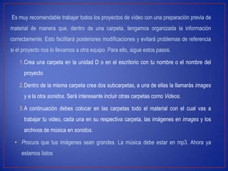 Es muy recomendable trabajar todos los proyectos de vídeo con una preparación previa de
material de manera que, dentro de una carpeta, tengamos organizada la información
correctamente. Esto facilitará posteriores modificaciones y evitará problemas de referencia
si el proyecto nos lo llevamos a otra equipo. Para ello, sigue estos pasos.
1.Crea una carpeta en la unidad D o en el escritorio con tu nombre o el nombre del
proyecto
2.Dentro de la misma carpeta crea dos subcarpetas, a una de ellas la llamarás images
y a la otra sonidos. Será interesante incluir otras carpetas como Videos.
3.A continuación debes colocar en las carpetas todo el material con el cual vas a
trabajar tu video, cada una en su respectiva carpeta, las imágenes en images y los
archivos de música en sonidos.
• Procura que tus imágenes sean grandes. La música debe estar en mp3. Ahora ya
estamos listos
 