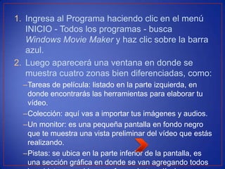 1. Ingresa al Programa haciendo clic en el menú
INICIO - Todos los programas - busca
Windows Movie Maker y haz clic sobre la barra
azul.
2. Luego aparecerá una ventana en donde se
muestra cuatro zonas bien diferenciadas, como:
–Tareas de película: listado en la parte izquierda, en
donde encontrarás las herramientas para elaborar tu
vídeo.
–Colección: aquí vas a importar tus imágenes y audios.
–Un monitor: es una pequeña pantalla en fondo negro
que te muestra una vista preliminar del vídeo que estás
realizando.
–Pistas: se ubica en la parte inferior de la pantalla, es
una sección gráfica en donde se van agregando todos
 
