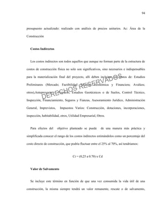 94
presupuesto actualizado: realizado con análisis de precios unitarios. Ac: Área de la
Construcción
Costos Indirectos
Los costos indirectos son todos aquellos que aunque no forman parte de la estructura de
costos de construcción física no solo son significativos, sino necesarios e indispensables
para la materialización final del proyecto, allí deben incluirse los costos de: Estudios
Preliminares (Mercado; Factibilidad Técnica, Económica y Financiera; Avalúos;
otros),Anteproyecto – Proyecto, Estudios Geotécnicos o de Suelos, Control Técnico,
Inspección, Financiamiento, Seguros y Fianzas, Asesoramiento Jurídico, Administración
General, Imprevistos, Impuestos Varios: Construcción, dotaciones, incorporaciones,
inspección, habitabilidad, otros, Utilidad Empresarial, Otros.
Para efectos del objetivo planteado se puede de una manera más práctica y
simplificada conocer el rango de los costos indirectos estimándolos como un porcentaje del
costo directo de construcción, que podría fluctuar entre el 25% al 70%, así tendríamos:
Ci = (0,25 a 0.70) x Cd
Valor de Salvamento
Se incluye este término en función de que una vez consumida la vida útil de una
construcción, la misma siempre tendrá un valor remanente, rescate o de salvamento,
DERECHOS RESERVADOS
 