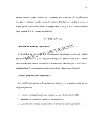 95
siempre y cuando no esté en ruinas, en cuyo caso no solo perderá su valor de salvamento
sino que, el propietario tendrá a cuestas los costos de demolición y bote. Por lo general se
acepta que los costos de salvamento se ubiquen entre el 5% y el 10%, inclusive podrían
llegar hasta el 20%, del costo de reproducción.
Vs = (0,05 a 0,20) x Cr
Depreciación. Factor de Depreciación
Es la pérdida de valor de un bien (bienhechurías, maquinarias, equipos, etc.) debido
principalmente a su edad y a su desgaste natural por uso (depreciación física). También
existen otras causas un tanto más subjetivas de evaluar que las constituyen la inadecuación,
inadaptabilidad, la obsolescencia mecánica y tecnológica (depreciación funcional).
Métodos para calcular la depreciación
Los métodos para estimar la depreciación son muchos, pero se pueden agrupar en tres
categorías generales:
1. Teóricos: son aquellos que toman en cuenta la edad y la vida útil probable.
2. Observación o ingeniería: consideran los daños físicos.
3. Amortización: toman en cuenta el interés de producir el capital representado.
DERECHOS RESERVADOS
 